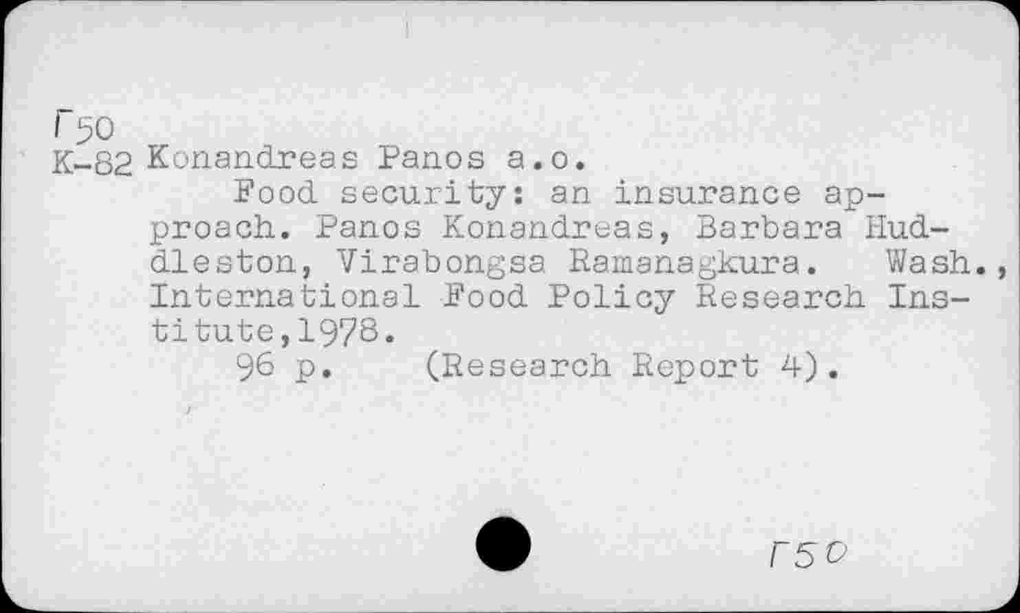 ﻿r 50
K-82 Konandreas Panos a.o.
Pood, security: an insurance approach. Panos Konandreas, Barbara Huddleston, Virabongsa Ramanagkura. Wash., International Pood Policy Research Institute ,1978.
96 p. (Research Report 4).
